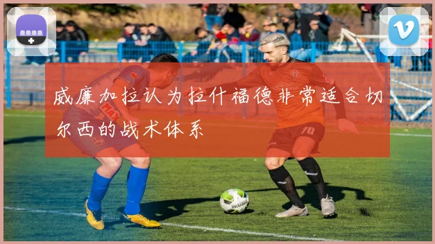 威廉加拉认为拉什福德非常适合切尔西的战术体系