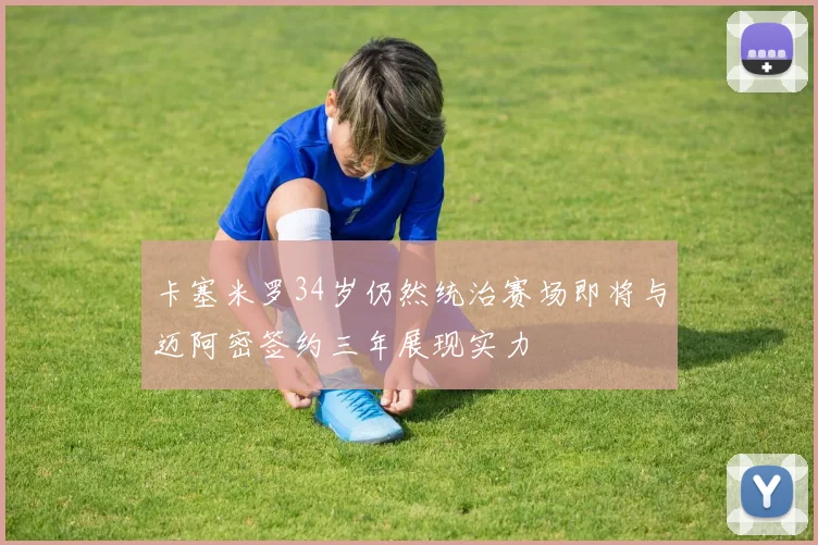 卡塞米罗34岁仍然统治赛场即将与迈阿密签约三年展现实力