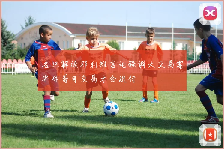 名记解读邓利维言论强调大交易需字母哥可交易才会进行