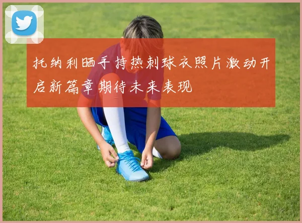 托纳利晒手持热刺球衣照片激动开启新篇章期待未来表现
