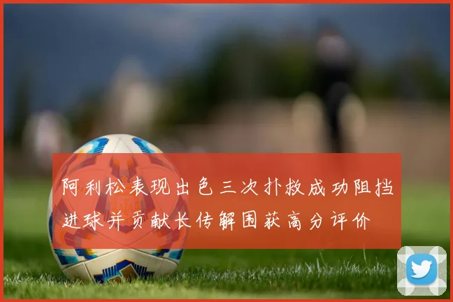 阿利松表现出色三次扑救成功阻挡进球并贡献长传解围获高分评价