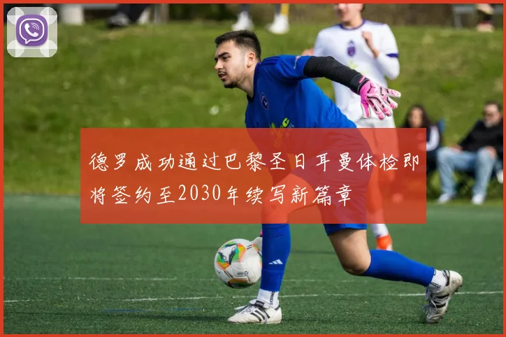 德罗成功通过巴黎圣日耳曼体检即将签约至2030年续写新篇章