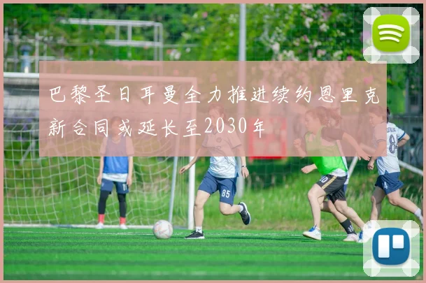 巴黎圣日耳曼全力推进续约恩里克新合同或延长至2030年
