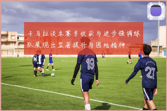 卡马拉谈本赛季收获与进步强调球队展现出显著提升与团结精神