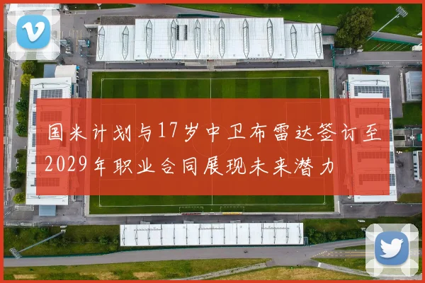 国米计划与17岁中卫布雷达签订至2029年职业合同展现未来潜力