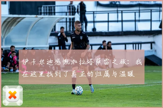 伊卡尔迪感慨加拉塔萨雷之旅：我在这里找到了真正的归属与温暖