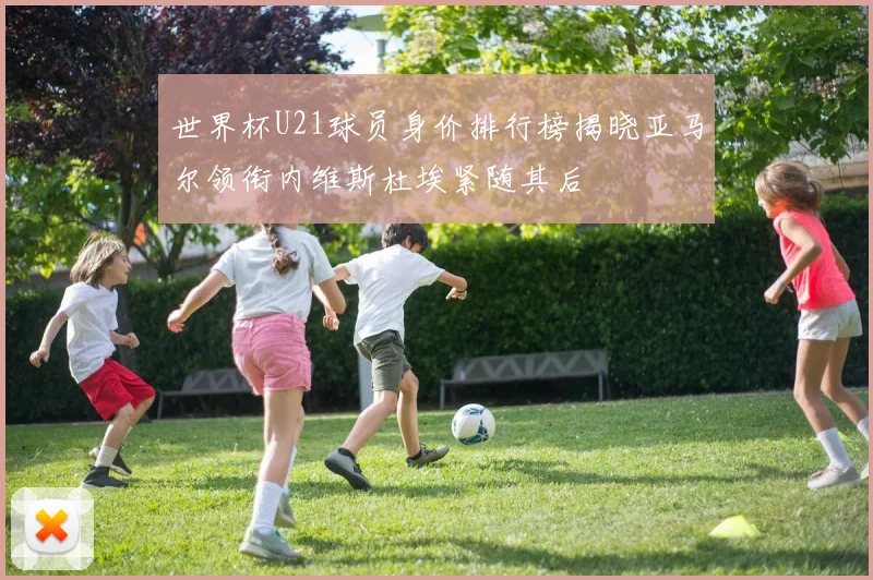 世界杯U21球员身价排行榜揭晓亚马尔领衔内维斯杜埃紧随其后