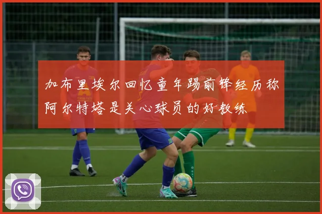 加布里埃尔回忆童年踢前锋经历称阿尔特塔是关心球员的好教练