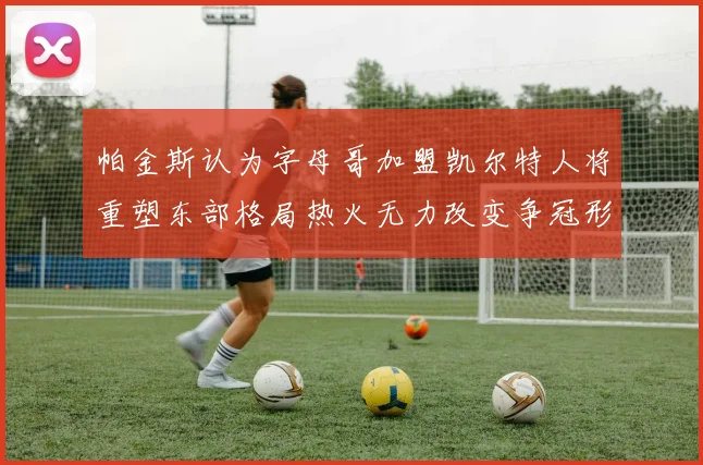 帕金斯认为字母哥加盟凯尔特人将重塑东部格局热火无力改变争冠形势