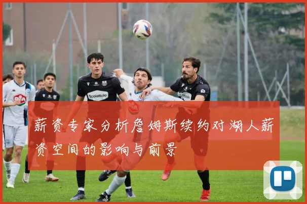 薪资专家分析詹姆斯续约对湖人薪资空间的影响与前景